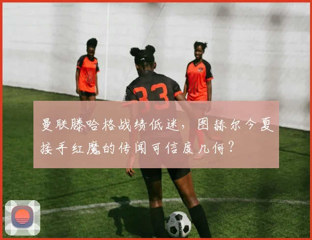 曼联滕哈格战绩低迷,图赫尔今夏接手红魔的传闻可信度几何?
