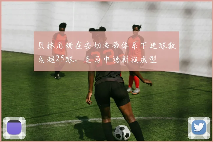 贝林厄姆在安切洛蒂体系下进球数或超25球,皇马中场新核成型