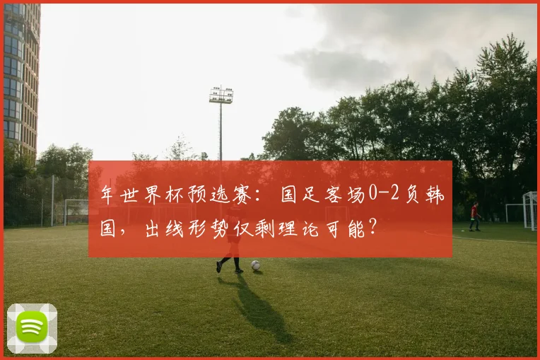 年世界杯预选赛:国足客场0-2负韩国,出线形势仅剩理论可能?