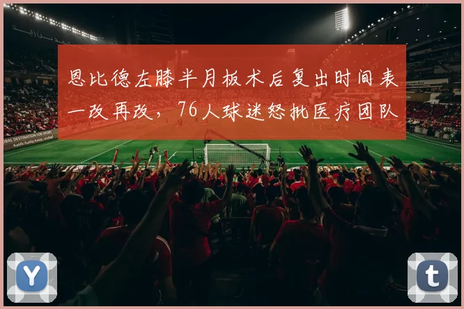 恩比德左膝半月板术后复出时间表一改再改,76人球迷怒批医疗团队