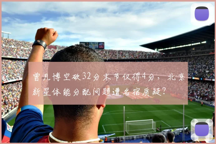 曾凡博空砍32分末节仅得4分,北京新星体能分配问题遭名宿质疑?
