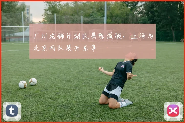 广州龙狮计划交易陈盈骏，上海与北京两队展开竞争